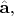 $\hat{\mathbf{a}},$