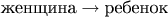 $\text{женщина}\to\text{ребенок}$ $\text{женщина}\to\text{ребенок}$