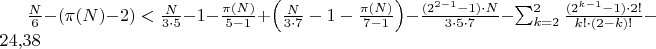 $\frac{N}{6} - (\pi(N) - 2) < \frac{N}{3 \cdot 5} - 1 - \frac{\pi(N)}{5-1} + \left(\frac{N}{3 \cdot 7} - 1 - \frac{\pi(N)}{7-1}\right) - \frac{(2^{2-1}-1) \cdot N}{3 \cdot 5 \cdot 7} - \sum_{k=2}^{2} \frac{(2^{k-1}-1) \cdot 2!}{k! \cdot (2-k)!} - 24{,}38$ $\frac{N}{6} - (\pi(N) - 2) < \frac{N}{3 \cdot 5} - 1 - \frac{\pi(N)}{5-1} + \left(\frac{N}{3 \cdot 7} - 1 - \frac{\pi(N)}{7-1}\right) - \frac{(2^{2-1}-1) \cdot N}{3 \cdot 5 \cdot 7} - \sum_{k=2}^{2} \frac{(2^{k-1}-1) \cdot 2!}{k! \cdot (2-k)!} - 24{,}38$