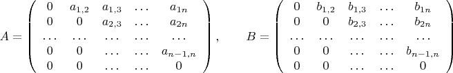 $$A=\left(\begin{array}{ccccc}0 & a_{1,2} & a_{1,3} & \ldots & a_{1n}\\ 0 & 0 & a_{2,3} & \ldots & a_{2n} \\ \ldots &\ldots& \ldots &\ldots&\ldots \\ 0 & 0 & \ldots & \ldots & a_{n-1,n}\\
0 & 0 &\ldots &\ldots &0  \end{array}\right),\qquad B=\left(\begin{array}{ccccc}0 & b_{1,2} & b_{1,3} & \ldots & b_{1n}\\ 0 & 0 & b_{2,3} & \ldots & b_{2n} \\ \ldots &\ldots& \ldots &\ldots&\ldots \\ 0 & 0 & \ldots & \ldots & b_{n-1,n}\\
0 & 0 &\ldots &\ldots &0  \end{array}\right)$$