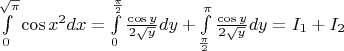 $\int\limits_0^{\sqrt{\pi}}\cos x^2 dx=\int\limits_{0}^{\frac{\pi}{2}}\frac{\cos y}{2\sqrt{y}}dy+\int\limits_{\frac{\pi}{2}}^{\pi}\frac{\cos y}{2\sqrt{y}}dy=I_1+I_2$