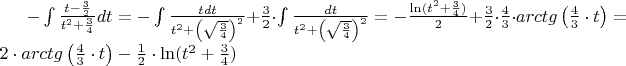 $ - \int {\frac{{t - \frac{3}{2}}}{{t^2  + \frac{3}{4}}}} dt =  - \int {\frac{{tdt}}{{t^2  + \left( {\sqrt {\frac{3}{4}} } \right)^2 }}}  + \frac{3}{2} \cdot \int {\frac{{dt}}{{t^2  + \left( {\sqrt {\frac{3}{4}} } \right)^2 }}}  =  - \frac{{\ln (t^2  + \frac{3}{4})}}{2} + \frac{3}{2} \cdot \frac{4}{3} \cdot arctg\left( {\frac{4}{3} \cdot t} \right) = 2 \cdot arctg\left( {\frac{4}{3} \cdot t} \right) - \frac{1}{2} \cdot \ln (t^2  + \frac{3}{4})$