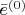 $\bar{e}^{(0)}$